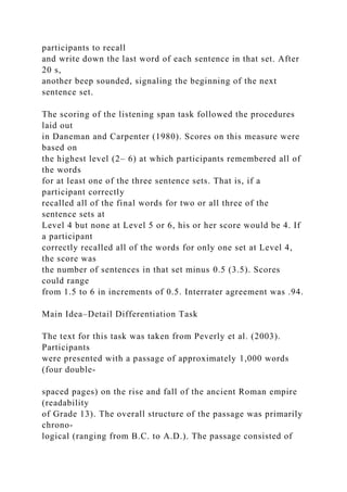 participants to recall
and write down the last word of each sentence in that set. After
20 s,
another beep sounded, signaling the beginning of the next
sentence set.
The scoring of the listening span task followed the procedures
laid out
in Daneman and Carpenter (1980). Scores on this measure were
based on
the highest level (2– 6) at which participants remembered all of
the words
for at least one of the three sentence sets. That is, if a
participant correctly
recalled all of the final words for two or all three of the
sentence sets at
Level 4 but none at Level 5 or 6, his or her score would be 4. If
a participant
correctly recalled all of the words for only one set at Level 4,
the score was
the number of sentences in that set minus 0.5 (3.5). Scores
could range
from 1.5 to 6 in increments of 0.5. Interrater agreement was .94.
Main Idea–Detail Differentiation Task
The text for this task was taken from Peverly et al. (2003).
Participants
were presented with a passage of approximately 1,000 words
(four double-
spaced pages) on the rise and fall of the ancient Roman empire
(readability
of Grade 13). The overall structure of the passage was primarily
chrono-
logical (ranging from B.C. to A.D.). The passage consisted of
 