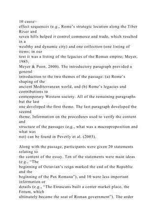 10 cause–
effect sequences (e.g., Rome’s strategic location along the Tiber
River and
seven hills helped it control commerce and trade, which resulted
in a
wealthy and dynamic city) and one collection (one listing of
items; in our
text it was a listing of the legacies of the Roman empire; Meyer,
1985;
Meyer & Poon, 2000). The introductory paragraph provided a
general
introduction to the two themes of the passage: (a) Rome’s
shaping of the
ancient Mediterranean world, and (b) Rome’s legacies and
contributions to
contemporary Western society. All of the remaining paragraphs
but the last
one developed the first theme. The last paragraph developed the
second
theme. Information on the procedures used to verify the content
and
structure of the passages (e.g., what was a macroproposition and
what was
not) can be found in Peverly et al. (2003).
Along with the passage, participants were given 20 statements
relating to
the content of the essay. Ten of the statements were main ideas
(e.g., “The
beginning of Octavian’s reign marked the end of the Republic
and the
beginning of the Pax Romana”), and 10 were less important
information or
details (e.g., “The Etruscans built a center market place, the
Forum, which
ultimately became the seat of Roman government”). The order
 