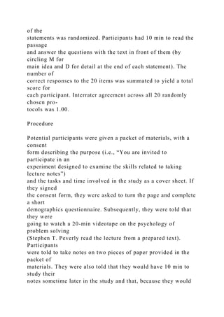 of the
statements was randomized. Participants had 10 min to read the
passage
and answer the questions with the text in front of them (by
circling M for
main idea and D for detail at the end of each statement). The
number of
correct responses to the 20 items was summated to yield a total
score for
each participant. Interrater agreement across all 20 randomly
chosen pro-
tocols was 1.00.
Procedure
Potential participants were given a packet of materials, with a
consent
form describing the purpose (i.e., “You are invited to
participate in an
experiment designed to examine the skills related to taking
lecture notes”)
and the tasks and time involved in the study as a cover sheet. If
they signed
the consent form, they were asked to turn the page and complete
a short
demographics questionnaire. Subsequently, they were told that
they were
going to watch a 20-min videotape on the psychology of
problem solving
(Stephen T. Peverly read the lecture from a prepared text).
Participants
were told to take notes on two pieces of paper provided in the
packet of
materials. They were also told that they would have 10 min to
study their
notes sometime later in the study and that, because they would
 