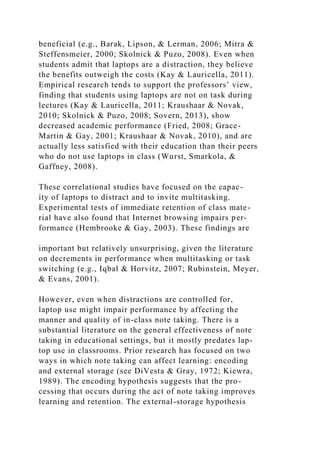 beneficial (e.g., Barak, Lipson, & Lerman, 2006; Mitra &
Steffensmeier, 2000; Skolnick & Puzo, 2008). Even when
students admit that laptops are a distraction, they believe
the benefits outweigh the costs (Kay & Lauricella, 2011).
Empirical research tends to support the professors’ view,
finding that students using laptops are not on task during
lectures (Kay & Lauricella, 2011; Kraushaar & Novak,
2010; Skolnick & Puzo, 2008; Sovern, 2013), show
decreased academic performance (Fried, 2008; Grace-
Martin & Gay, 2001; Kraushaar & Novak, 2010), and are
actually less satisfied with their education than their peers
who do not use laptops in class (Wurst, Smarkola, &
Gaffney, 2008).
These correlational studies have focused on the capac-
ity of laptops to distract and to invite multitasking.
Experimental tests of immediate retention of class mate-
rial have also found that Internet browsing impairs per-
formance (Hembrooke & Gay, 2003). These findings are
important but relatively unsurprising, given the literature
on decrements in performance when multitasking or task
switching (e.g., Iqbal & Horvitz, 2007; Rubinstein, Meyer,
& Evans, 2001).
However, even when distractions are controlled for,
laptop use might impair performance by affecting the
manner and quality of in-class note taking. There is a
substantial literature on the general effectiveness of note
taking in educational settings, but it mostly predates lap-
top use in classrooms. Prior research has focused on two
ways in which note taking can affect learning: encoding
and external storage (see DiVesta & Gray, 1972; Kiewra,
1989). The encoding hypothesis suggests that the pro-
cessing that occurs during the act of note taking improves
learning and retention. The external-storage hypothesis
 