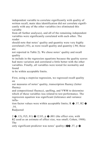 independent variable to correlate significantly with quality of
written recall, main idea identification did not correlate signifi-
cantly with any of the other variables (we eliminated this
variable
from all further analyses), and all of the remaining independent
variables were significantly correlated with each other. The
reader
should note that notes’ quality and quantity were very highly
correlated (.93), as were recall quality and quantity (.94; these
are
not reported in Table 2). We chose notes’ quality and recall
quality
to include in the regression equations because the quality scores
had more variation and correlated a little better with the other
variables. Finally, all variables were tested for normality and
found
to be within acceptable limits.
First, using a stepwise regression, we regressed recall quality
on
our measures of notes’ quality, transcription fluency (letter
fluency
and compositional fluency), spelling, and VWM to determine
which of these variables was related to test performance. The
regression equation was significant (tolerance and variance
infla-
tion factor values were within acceptable limits; R � .37, R2 �
.14,
Radjusted
2 � .13), F(5, 81) � 12.83, p � .001 (the effect size, with
R2 used as an estimate of effect size, was small; Cohen, 1988).
The
only significant predictor was notes’ quality (�� .37, p �
 