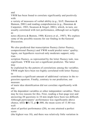 and
VWM has been found to correlate significantly and positively
with
a variety of measures of verbal ability (e.g., SAT; Daneman &
Hannon, 2001) and reading comprehension (e.g., Daneman &
Carpenter, 1983; Swanson & Siegel, 2001), which, in turn, are
usually correlated with test performance, although not as highly
as
notes (Kiewra & Benton, 1988; Kiewra et al., 1987). We explore
some of the possible reasons for our finding in the General
Discussion.
We also predicted that transcription fluency (letter fluency,
compositional fluency) and VWM would predict notes’ quality.
Again, our hypothesis received only moderate support; only
tran-
scription fluency, as represented by the letter fluency task, was
significant. VWM was not a significant predictor. The latter
may
be explained by the pattern of correlations among the variables.
VWM might have been too highly correlated with letter fluency
to
contribute a significant amount of additional variance in the re-
gression equation. Finally, contrary to our prediction, our
measure
of main idea identification did not correlate significantly with
any
of the dependent variables or other independent variables. There
may be two reasons for this. First, reading a four-page text and
answering 20 questions in 10 min might have been too difficult.
Although participants’ performance was significantly above
chance, t(82) � 6.72, p � .000, the mean score of 11.80 was
well
short of perfect performance (20), no one attained a perfect
score
(the highest was 18), and there was relatively little variation in
 