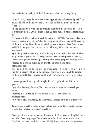 the main idea task, which did not correlate with anything.
In addition, there is evidence to support the relationship of fine
motor skills and the access of verbal codes to transcription
fluency
in the children’s writing literature (Abbott & Berninger, 1993;
Berninger et al., 2006; Berninger & Hooper, in press; Berninger
&
Richards, 2002). Abbott and Berninger (1993), for example, in a
cross-sectional study of the development of writing skill among
children in the first through sixth grades, found that fine motor
skill did not predict transcription fluency directly but was
mediated
by orthographic coding, which is highly verbally loaded. Relat-
edly, Berninger et al. (2006), in another developmental study,
found that graphomotor planning and orthographic coding were
related to cursive writing in the third grade and that
orthographic
coding and executive planning were related to cursive writing in
the fifth grade. Thus, at least in elementary and middle school
children, both fine motor skill and verbal codes are implicated
in
transcription fluency, although the strength of the latter is
greater
than the former. In an effort to evaluate these relationships
more
thoroughly in Study 1, we added a task that required
participants
to write nonalphabetic, nonverbally loaded symbols quickly to
determine whether a task that relied more on fine-motor speed
would be related to notes’ quality.
Finally, there were some problems with the sample. English was
not the first language for about one third of the sample, and
Dunkel, Mishra, and Berliner (1989) found that native speakers
 