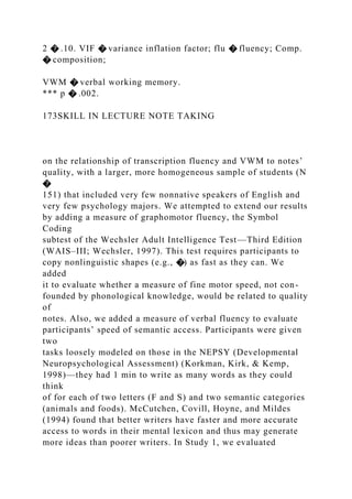2 � .10. VIF � variance inflation factor; flu � fluency; Comp.
� composition;
VWM � verbal working memory.
*** p � .002.
173SKILL IN LECTURE NOTE TAKING
on the relationship of transcription fluency and VWM to notes’
quality, with a larger, more homogeneous sample of students (N
�
151) that included very few nonnative speakers of English and
very few psychology majors. We attempted to extend our results
by adding a measure of graphomotor fluency, the Symbol
Coding
subtest of the Wechsler Adult Intelligence Test—Third Edition
(WAIS–III; Wechsler, 1997). This test requires participants to
copy nonlinguistic shapes (e.g., �) as fast as they can. We
added
it to evaluate whether a measure of fine motor speed, not con-
founded by phonological knowledge, would be related to quality
of
notes. Also, we added a measure of verbal fluency to evaluate
participants’ speed of semantic access. Participants were given
two
tasks loosely modeled on those in the NEPSY (Developmental
Neuropsychological Assessment) (Korkman, Kirk, & Kemp,
1998)—they had 1 min to write as many words as they could
think
of for each of two letters (F and S) and two semantic categories
(animals and foods). McCutchen, Covill, Hoyne, and Mildes
(1994) found that better writers have faster and more accurate
access to words in their mental lexicon and thus may generate
more ideas than poorer writers. In Study 1, we evaluated
 