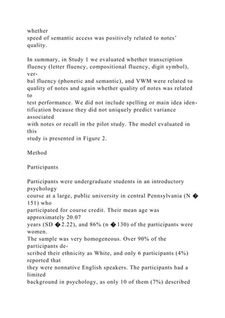 whether
speed of semantic access was positively related to notes’
quality.
In summary, in Study 1 we evaluated whether transcription
fluency (letter fluency, compositional fluency, digit symbol),
ver-
bal fluency (phonetic and semantic), and VWM were related to
quality of notes and again whether quality of notes was related
to
test performance. We did not include spelling or main idea iden-
tification because they did not uniquely predict variance
associated
with notes or recall in the pilot study. The model evaluated in
this
study is presented in Figure 2.
Method
Participants
Participants were undergraduate students in an introductory
psychology
course at a large, public university in central Pennsylvania (N �
151) who
participated for course credit. Their mean age was
approximately 20.07
years (SD � 2.22), and 86% (n � 130) of the participants were
women.
The sample was very homogeneous. Over 90% of the
participants de-
scribed their ethnicity as White, and only 6 participants (4%)
reported that
they were nonnative English speakers. The participants had a
limited
background in psychology, as only 10 of them (7%) described
 