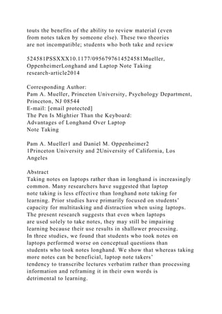 touts the benefits of the ability to review material (even
from notes taken by someone else). These two theories
are not incompatible; students who both take and review
524581PSSXXX10.1177/0956797614524581Mueller,
OppenheimerLonghand and Laptop Note Taking
research-article2014
Corresponding Author:
Pam A. Mueller, Princeton University, Psychology Department,
Princeton, NJ 08544
E-mail: [email protected]
The Pen Is Mightier Than the Keyboard:
Advantages of Longhand Over Laptop
Note Taking
Pam A. Mueller1 and Daniel M. Oppenheimer2
1Princeton University and 2University of California, Los
Angeles
Abstract
Taking notes on laptops rather than in longhand is increasingly
common. Many researchers have suggested that laptop
note taking is less effective than longhand note taking for
learning. Prior studies have primarily focused on students’
capacity for multitasking and distraction when using laptops.
The present research suggests that even when laptops
are used solely to take notes, they may still be impairing
learning because their use results in shallower processing.
In three studies, we found that students who took notes on
laptops performed worse on conceptual questions than
students who took notes longhand. We show that whereas taking
more notes can be beneficial, laptop note takers’
tendency to transcribe lectures verbatim rather than processing
information and reframing it in their own words is
detrimental to learning.
 