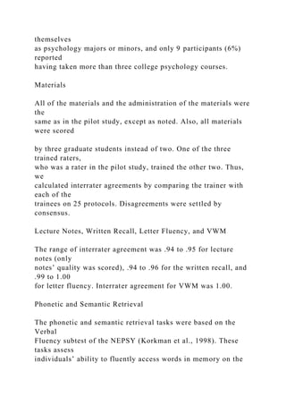 themselves
as psychology majors or minors, and only 9 participants (6%)
reported
having taken more than three college psychology courses.
Materials
All of the materials and the administration of the materials were
the
same as in the pilot study, except as noted. Also, all materials
were scored
by three graduate students instead of two. One of the three
trained raters,
who was a rater in the pilot study, trained the other two. Thus,
we
calculated interrater agreements by comparing the trainer with
each of the
trainees on 25 protocols. Disagreements were settled by
consensus.
Lecture Notes, Written Recall, Letter Fluency, and VWM
The range of interrater agreement was .94 to .95 for lecture
notes (only
notes’ quality was scored), .94 to .96 for the written recall, and
.99 to 1.00
for letter fluency. Interrater agreement for VWM was 1.00.
Phonetic and Semantic Retrieval
The phonetic and semantic retrieval tasks were based on the
Verbal
Fluency subtest of the NEPSY (Korkman et al., 1998). These
tasks assess
individuals’ ability to fluently access words in memory on the
 