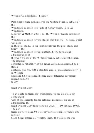 Writing (Compositional) Fluency
Participants were administered the Writing Fluency subtest of
the
Woodcock–Johnson III (Tests of Achievement, Form A;
Woodcock,
McGrew, & Mather, 2001), not the Writing Fluency subtest of
the
Woodcock–Johnson Psychoeducational Battery—Revised, which
was used
in the pilot study. In the interim between the pilot study and
Study 1, the
Woodcock–Johnson III was published. The format and
administration of
the two versions of the Writing Fluency subtest are the same.
The internal
consistency reliability of the newer version, as assessed by a
Rasch
analysis, was .86, with a standard error of measurement of 7.19
in W-scale
units and 5.63 in standard score units. Interrater agreement
ranged from .98
to .99.
Digit Symbol Copy
To evaluate participants’ graphomotor speed on a task not
confounded
with phonologically loaded retrieval processes, we group
administered the
Digit Symbol Copy task from the WAIS–III (Wechsler, 1997).
The par-
ticipants were given 90 s to copy rows of simple symbols into
rows of
blank boxes immediately below them. The total score was
 