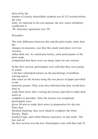 derived by the
number of clearly identifiable symbols out of 133 written before
the time
limit. As reported in the test manual, the test–retest reliability
coefficient is
.90. Interrater agreement was .99.
Procedure
The only difference between this and the pilot study, other than
the
changes in measures, was that this study took place over two
sessions
rather than one. As stated previously, some participants in the
pilot study
complained that there were too many tasks for one session.
In the first session, participants were told that they were going
to watch
a 20-min videotaped lecture on the psychology of problem
solving and to
take notes on the lecture using the two pieces of paper provided
in the
materials packet. They were also informed that they would have
time to
study their notes after viewing the lecture and told to make their
notes as
complete as possible. After the lecture was completed,
participants were
given 10 min to study their notes in preparation for the test.
Once they
finished studying, they were asked to complete the letter
fluency, Digit
Symbol Copy, and verbal fluency measures, in that order. The
last task of
the first session was the test. Participants were told they had 10
 