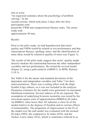 min to write
“an organized summary about the psychology of problem
solving.” In the
second session, which took place 2 days after the first,
participants com-
pleted the VWM and compositional fluency tasks. The entire
study took
approximately 90 min.
Results
Prior to the pilot study, we had hypothesized that notes’
quality and VWM would be related to test performance and that
transcription fluency, spelling, notes, and the identification of
main ideas would be related to quality of notes (see Figure 1).
The results of the pilot study suggest that notes’ quality might
directly mediate the relationship between the other independent
variables and test performance. We tested the revised model
(Figure 2), using a path analysis (AMOS 5, in SPSS, Release
11.0.1).
See Table 6 for the means and standard deviations of the
dependent and independent variables and Table 7 for their
intercorrelations. There was a ceiling effect with the Digit
Symbol Copy subtest, so it was not included in the analyses.
Parameter estimates for the model were generated via maximum
likelihood estimation. Several indexes of fit are reported. The
assumption of underlying bivariate normality was tested by the
root-mean-square error of approximation (RMSEA) fit index.
An RMSEA value lower than .05 indicates a close fit of the
model relative to the degrees of freedom and no serious effects
of nonnormality. The proportion of improvement in the fit of
the model over the null model was evaluated with the normed
fit index (NFI), the comparative fit index (CFI), and the
Tucker–Lewis index (TLI), which is sometimes referred to as
 