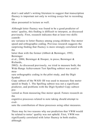 dren’s and adult’s writing literature to suggest that transcription
fluency is important not only to writing essays but to recording
the
ideas presented in lecture as well.
Although letter fluency was found to be a good predictor of
notes’ quality, this finding is difficult to interpret, as discussed
previously. First, research indicates that at least two skills
contrib-
ute variance to letter fluency among young children: fine motor
speed and orthographic coding. Previous research suggests the
surprising finding that fluency is more strongly correlated with
the
latter than with the former (Abbott & Berninger, 1993;
Berninger
et al., 2006; Berninger & Hooper, in press; Berninger &
Richards,
2002). As discussed previously, we tried to measure both; the
Wide Range Achievement Test Spelling subtest was used to
mea-
sure orthographic coding in the pilot study, and the Digit
Symbol
Copy subtest of the WAIS–III was used to measure fine motor
speed in Study 1. The Spelling subtest was not a significant
predictor, and problems with the Digit Symbol Copy subtest
pre-
vented us from measuring fine motor speed. Future research on
the
cognitive processes related to note taking should attempt to
eval-
uate the contribution of these processes using other measures.
There may be two reasons why our prediction that VWM would
be related to notes’ quality was not upheld. First, VWM was
significantly correlated with letter fluency in both studies,
although
 