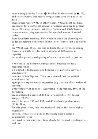 more strongly in the first (r � .44) than in the second (r � .19),
and letter fluency was more strongly correlated with notes in
both
studies than was VWM. In other words, VWM might not have
accounted for a sufficient amount of unique variance to predict
notes. This may indicate that letter fluency and VWM have a
common underlying construct—the speeded access of verbal
codes
from long-term memory. This would include the phonological
codes associated with letters in the letter fluency task and words
in
the VWM task. If so, this may indicate that differences among
learners in VWM are due not to structural differences in
capacity
but to the quantity and quality of resources needed to process
4 We chose the Symbol Coding subtest because the task
measured what
we wanted it to measure and because it is part of a very well-
standardized
measure of intelligence. Thus, we assumed that the subtest
would have the
appropriate psychometric properties (e.g., normal distribution of
scores).
Unfortunately, it does not. According to the manual, 50% of the
normative
group obtained a score of 130 out of a possible 133. In our
sample, 73.6%
scored between 130 and 133, and 46.4% had a perfect score
(133). Thus,
for this population, this test produced results that were highly
negatively
skewed. If this test is used in the future with a sample
comparable to the
one used in this study, test time should be reduced significantly,
and raw
 