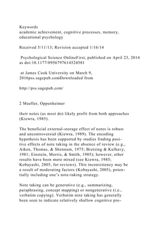 Keywords
academic achievement, cognitive processes, memory,
educational psychology
Received 5/11/13; Revision accepted 1/16/14
Psychological Science OnlineFirst, published on April 23, 2014
as doi:10.1177/0956797614524581
at James Cook University on March 9,
2016pss.sagepub.comDownloaded from
http://pss.sagepub.com/
2 Mueller, Oppenheimer
their notes (as most do) likely profit from both approaches
(Kiewra, 1985).
The beneficial external-storage effect of notes is robust
and uncontroversial (Kiewra, 1989). The encoding
hypothesis has been supported by studies finding posi-
tive effects of note taking in the absence of review (e.g.,
Aiken, Thomas, & Shennum, 1975; Bretzing & Kulhavy,
1981; Einstein, Morris, & Smith, 1985); however, other
results have been more mixed (see Kiewra, 1985;
Kobayashi, 2005, for reviews). This inconsistency may be
a result of moderating factors (Kobayashi, 2005), poten-
tially including one’s note-taking strategy.
Note taking can be generative (e.g., summarizing,
paraphrasing, concept mapping) or nongenerative (i.e.,
verbatim copying). Verbatim note taking has generally
been seen to indicate relatively shallow cognitive pro-
 
