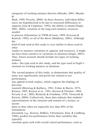 categories of working memory theories (Miyake, 2001; Miyake
&
Shah, 1999; Peverly, 2006). In these theories, individual differ-
ences are hypothesized to be due to structural differences in
capacity (Just & Carpenter, 1992), the ability to attend (Engle,
2001, 2002), variation in the long-term memory resources
needed
to process information in VWM (Cowan, 1999; Ericsson &
Kintsch, 1995), or all of the above (Baddeley, 2001). Although
the
kind of task used in this study is very similar to those used in
other
studies to measure variations in capacity and resources, it might
not have been sensitive to variations in attention (Engle, 2001).
Thus, future research should include two types of working
memory
tasks—the type used in this study, and the type used in Engle’s
research on working memory as attention.
The second purpose of this study, to demonstrate that quality of
notes was significantly and positively related to test
performance,
was upheld in both studies, which supports the findings of
previous
research (Bretzing & Kulhavy, 1981; Fisher & Harris, 1973;
Kiewra, 1985; Kiewra et al., 1991; Kiewra & Fletcher, 1984;
Peverly et al., 2003; Rickards & Friedman, 1978; Titsworth &
Kiewra, 2004). Collectively, these data indicate that students’
representations of the structure and content of a lecture, as
incom-
plete as they often are (typically less than 40% of the
information
presented; e.g., Kiewra, DuBois, Christensen, Kim, & Lindberg,
1989), predict test performance better than variables that
typically
correlate quite well with overall school performance, such as
 