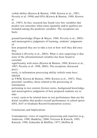 verbal ability (Kiewra & Benton, 1988; Kiewra et al., 1987;
Peverly et al. 1998) and GPA (Kiewra & Benton, 1988; Kiewra
et
al., 1987). In fact, research has found very few variables that
predict test outcomes when notes (quantity and/or quality) are
included among the predictor variables. The exceptions are
back-
ground knowledge (Peper & Mayer, 1986; Peverly et al., 2003)
and metacognitive judgments of learning, students’ judgments
of
how prepared they are to take a test or how well they did once
they
finished it (Peverly et al., 2003). What is also surprising is that
none of the aforementioned variables has been found to
correlate
significantly with notes (Kiewra & Benton, 1988; Kiewra et al.,
1987; Peverly et al. 1998, 2003). The exception, discussed
previ-
ously, is information processing ability (which some have
labeled
as VWM; Kiewra & Benton, 1988; Kiewra et al., 1987). Thus,
proximal variables, those related to the processing of
information
pertaining to test content (lecture notes, background knowledge,
and metacognitive judgments of how prepared students are to
take
a test), seem to be related more to test performance than are the
distal variables that predict overall performance in school (prior
GPA, SAT or Graduate Record Examination scores).
Conclusions and Implications
Contemporary views of cognitive processing and expertise (e.g.,
Anderson, 1990; Baddeley, 2000; Ericsson & Kintsch, 1995;
Kintsch, 1998; Schneider & Shiffrin, 1977; Shiffrin &
 