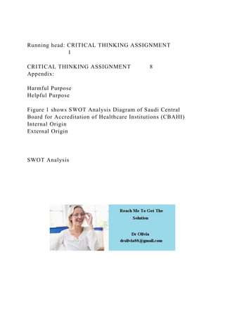 Running head: CRITICAL THINKING ASSIGNMENT
1
CRITICAL THINKING ASSIGNMENT 8
Appendix:
Harmful Purpose
Helpful Purpose
Figure 1 shows SWOT Analysis Diagram of Saudi Central
Board for Accreditation of Healthcare Institutions (CBAHI)
Internal Origin
External Origin
SWOT Analysis
 
