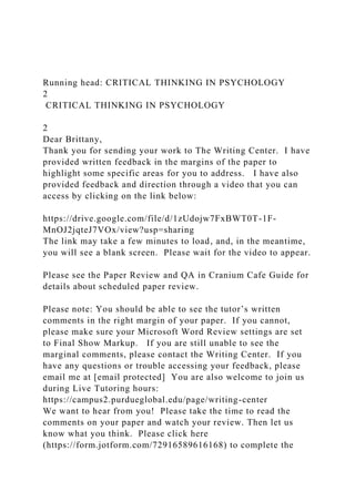Running head: CRITICAL THINKING IN PSYCHOLOGY
2
CRITICAL THINKING IN PSYCHOLOGY
2
Dear Brittany,
Thank you for sending your work to The Writing Center. I have
provided written feedback in the margins of the paper to
highlight some specific areas for you to address. I have also
provided feedback and direction through a video that you can
access by clicking on the link below:
https://drive.google.com/file/d/1zUdojw7FxBWT0T-1F-
MnOJ2jqteJ7VOx/view?usp=sharing
The link may take a few minutes to load, and, in the meantime,
you will see a blank screen. Please wait for the video to appear.
Please see the Paper Review and QA in Cranium Cafe Guide for
details about scheduled paper review.
Please note: You should be able to see the tutor’s written
comments in the right margin of your paper. If you cannot,
please make sure your Microsoft Word Review settings are set
to Final Show Markup. If you are still unable to see the
marginal comments, please contact the Writing Center. If you
have any questions or trouble accessing your feedback, please
email me at [email protected] You are also welcome to join us
during Live Tutoring hours:
https://campus2.purdueglobal.edu/page/writing-center
We want to hear from you! Please take the time to read the
comments on your paper and watch your review. Then let us
know what you think. Please click here
(https://form.jotform.com/72916589616168) to complete the
 