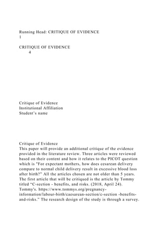 Running Head: CRITIQUE OF EVIDENCE
1
CRITIQUE OF EVIDENCE
4
Critique of Evidence
Institutional Affiliation
Student’s name
Critique of Evidence
This paper will provide an additional critique of the evidence
provided in the literature review. Three articles were reviewed
based on their content and how it relates to the PICOT question
which is "For expectant mothers, how does cesarean delivery
compare to normal child delivery result in excessive blood loss
after birth?” All the articles chosen are not older than 5 years.
The first article that will be critiqued is the article by Tommy
titled “C-section - benefits, and risks. (2018, April 24).
Tommy's. https://www.tommys.org/pregnancy-
information/labour-birth/caesarean-section/c-section -benefits-
and-risks.” The research design of the study is through a survey.
 