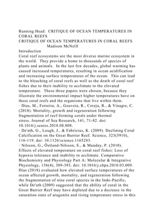 Running Head: CRITIQUE OF OCEAN TEMPERATURES IN
CORAL REEFS
CRITIQUE OF OCEAN TEMPERATURES IN CORAL REEFS
Madison McNeill
Introduction
Coral reef ecosystems are the most diverse marine ecosystem in
the world. They provide a home to thousands of species of
plants and animals. In the last few decades, global warming has
caused increased temperatures, resulting in ocean acidification
and increasing surface temperatures of the ocean. This can lead
to the bleaching of coral reefs as well as the death of coral reef
fishes due to their inability to acclimate to the elevated
temperature. These three papers were chosen, because they
illustrate the environmental impact higher temperatures have on
these coral reefs and the organisms that live within them.
· Dias, M., Ferreira, A., Gouveia, R., Cereja, R., & Vinagre, C.
(2018). Mortality, growth and regeneration following
fragmentation of reef-forming corals under thermal
stress. Journal of Sea Research, 141, 71-82. doi:
10.1016/j.seares.2018.08.008.
· De'ath, G., Lough, J., & Fabricius, K. (2009). Declining Coral
Calcification on the Great Barrier Reef. Science, 323(5910),
116-119. doi: 10.1126/science.1165283.
· Nilsson, G., Östlund-Nilsson, S., & Munday, P. (2010).
Effects of elevated temperature on coral reef fishes: Loss of
hypoxia tolerance and inability to acclimate. Comparative
Biochemistry and Physiology Part A: Molecular & Integrative
Physiology, 156(4), 389-393. doi: 10.1016/j.cbpa.2010.03.009.
Dias (2018) evaluated how elevated surface temperatures of the
ocean affected growth, mortality, and regeneration following
the fragmentation of nine coral species in the Indo-Pacific,
while De'ath (2009) suggested that the ability of coral in the
Great Barrier Reef may have depleted due to a decrease in the
saturation state of aragonite and rising temperature stress in this
 