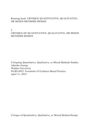 Running head: CRITIQUE QUANTITATIVE, QUALITATIVE,
OR MIXED METHODS DESIGN
5
CRITIQUE OF QUANTITATIVE, QUALITATIVE, OR MIXED
METHODS DESIGN
Critiquing Quantitative, Qualitative, or Mixed Methods Studies
Adenike George
Walden University
NURS 6052: Essentials of Evidence-Based Practice
April 11, 2019
Critique of Quantitative, Qualitative, or Mixed Method Design
 