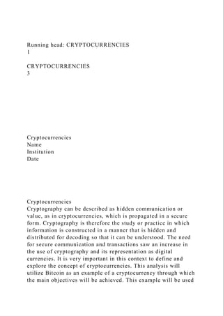 Running head: CRYPTOCURRENCIES
1
CRYPTOCURRENCIES
3
Cryptocurrencies
Name
Institution
Date
Cryptocurrencies
Cryptography can be described as hidden communication or
value, as in cryptocurrencies, which is propagated in a secure
form. Cryptography is therefore the study or practice in which
information is constructed in a manner that is hidden and
distributed for decoding so that it can be understood. The need
for secure communication and transactions saw an increase in
the use of cryptography and its representation as digital
currencies. It is very important in this context to define and
explore the concept of cryptocurrencies. This analysis will
utilize Bitcoin as an example of a cryptocurrency through which
the main objectives will be achieved. This example will be used
 