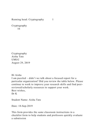 Running head: Cryptography 1
Cryptography
16
Cryptography
Aisha Tate
UMUC
August 29, 2019
Hi Aisha
I am puzzled – didn’t we talk about a focused report for a
particular organization? Did you review the table below. Please
continue to work to improve your research skills and find peer-
reviewed/scholarly resources to support your work.
Best wishes,
Dr K
Student Name: Aisha Tate
Date: 18-Sep-2019
This form provides the same classroom instructions in a
checklist form to help students and professors quickly evaluate
a submission
 