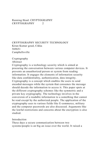 Running Head: CRYPTOGRAPHY
CRYPTOGRAPHY 2
CRYPTOGRAPHY SECURITY TECHNOLOGY
Kiran Kumar goud, Cikka
569651
Campbellsville
Cryptography
Abstract
Cryptography is a technology security which is aimed at
procuring the conversation between various computer devices. It
prevents an unauthorized person or system from reading
information. It engages the elements of information security
like data confidentiality, authentication, data integrity.
Cryptography is a concept which enables the users to send
encoded messages while the system that consumes the message
should decode the information to access it. This paper spots at
the different cryptography schemes like the symmetric and a
private key cryptography. The technology involves in the
conversion of a readable information to a something that cannot
be read except by the authorized people. The application of the
cryptography uses to various fields like E-commerce, military
and the computer passwords are also discussed. Arguments like
the lawful restrictions and concerns about the encryption is also
studied.
Introduction
These days a secure communication between two
systems/people is an big an issue over the world. It raised a
 