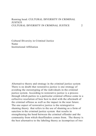 Running head: CULTURAL DIVERSITY IN CRIMINAL
JUSTICE
CULTURAL DIVERSITY IN CRIMINAL JUSTICE 2
Cultural Diversity in Criminal Justice
Name
Institutional Affiliation
Alternative theory and strategy in the criminal justice system
There is no doubt that restorative justice is one strategy of
avoiding the stereotyping of the individuals in the criminal
justice system. According to restorative justice is a process
through which parties to a particular criminal offense come to a
collective resolution of how best to deal with the aftermath of
the criminal offense as well as the impact in the near future.
The one aspect of restorative justice is the reintegrative
shaming theory that refers to the use of shaming as a form of
sanction in the criminal justice system that results in
strengthening the bond between the criminal offender and the
community from which theoffenders comes from. The theory is
the best alternative to the labeling theory as itcomprises of two
 