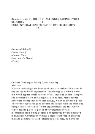 Running Head: CURRENT CHALLENGES FACING CYBER
SECURITY 1
CURRENT CHALLENGES FACING CYBER SECURITY
12
(Name of School)
(Your Name)
(Course Code)
(Instructor’s Name)
(Date)
Current Challenges Facing Cyber Security
Abstract
Modern technology has been used today in various fields and it
has proved to be of importance. Technology as a whole makes
the world appear small in terms of distance due to fast transport
and communication and a huge task to be less. Many people
have been so dependent on technology, which is advancing fast.
The technology faces quite several challenges with the main one
being cyber-crimes in different organizations and that where
cybersecurity plays its part in the protection of vital
information from being accessed or destroyed by unauthorized
individuals. Cybersecurity plays a significant role in ensuring
that any computer-related information is secure, no harm can
 
