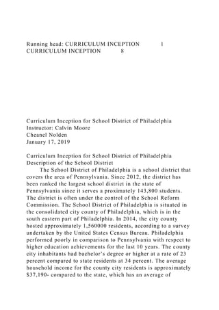 Running head: CURRICULUM INCEPTION 1
CURRICULUM INCEPTION 8
Curriculum Inception for School District of Philadelphia
Instructor: Calvin Moore
Cheanel Nolden
January 17, 2019
Curriculum Inception for School District of Philadelphia
Description of the School District
The School District of Philadelphia is a school district that
covers the area of Pennsylvania. Since 2012, the district has
been ranked the largest school district in the state of
Pennsylvania since it serves a proximately 143,800 students.
The district is often under the control of the School Reform
Commission. The School District of Philadelphia is situated in
the consolidated city county of Philadelphia, which is in the
south eastern part of Philadelphia. In 2014, the city county
hosted approximately 1,560000 residents, according to a survey
undertaken by the United States Census Bureau. Philadelphia
performed poorly in comparison to Pennsylvania with respect to
higher education achievements for the last 10 years. The county
city inhabitants had bachelor’s degree or higher at a rate of 23
percent compared to state residents at 34 percent. The average
household income for the county city residents is approximately
$37,190- compared to the state, which has an average of
 