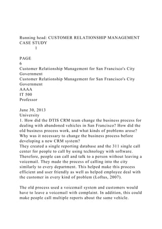 Running head: CUSTOMER RELATIONSHIP MANAGEMENT
CASE STUDY
1
PAGE
6
Customer Relationship Management for San Francisco's City
Government
Customer Relationship Management for San Francisco's City
Government
AAAA
IT 500
Professor
June 30, 2013
University
1. How did the DTIS CRM team change the business process for
dealing with abandoned vehicles in San Francisco? How did the
old business process work, and what kinds of problems arose?
Why was it necessary to change the business process before
developing a new CRM system?
They created a single reporting database and the 311 single call
center for people to call by using technology with software.
Therefore, people can call and talk to a person without leaving a
voicemail. They made the process of calling into the city
similarly to every department. This helped make this process
efficient and user friendly as well as helped employee deal with
the customer in every kind of problem (Loftus, 2007).
The old process used a voicemail system and customers would
have to leave a voicemail with complaint. In addition, this could
make people call multiple reports about the same vehicle.
 