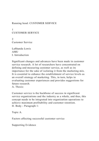 Running head: CUSTOMER SERVICE
1
CUSTOMER SERVICE
2
Customer Service
LaShanda Lewis
AMU
I. Introduction
Significant changes and advances have been made in customer
service research. A lot of researchers have concentrated on
defining and measuring customer service, as well as its
importance for the sake of isolating it from the marketing mix.
It is essential to enhance the establishment of service levels as
an overall strategy of marketing. This, in turn, helps in
evaluating customer experiences and provides suggestions for
future research.
A. Thesis:
Customer service is the backbone of success in significant
service organizations and the industry as a whole, and thus, this
concept needs to be integrated into organization operations to
achieve maximum profitability and customer retention.
II. Body - Paragraph 1:
Topic A.
Factors affecting successful customer service
Supporting Evidence
 