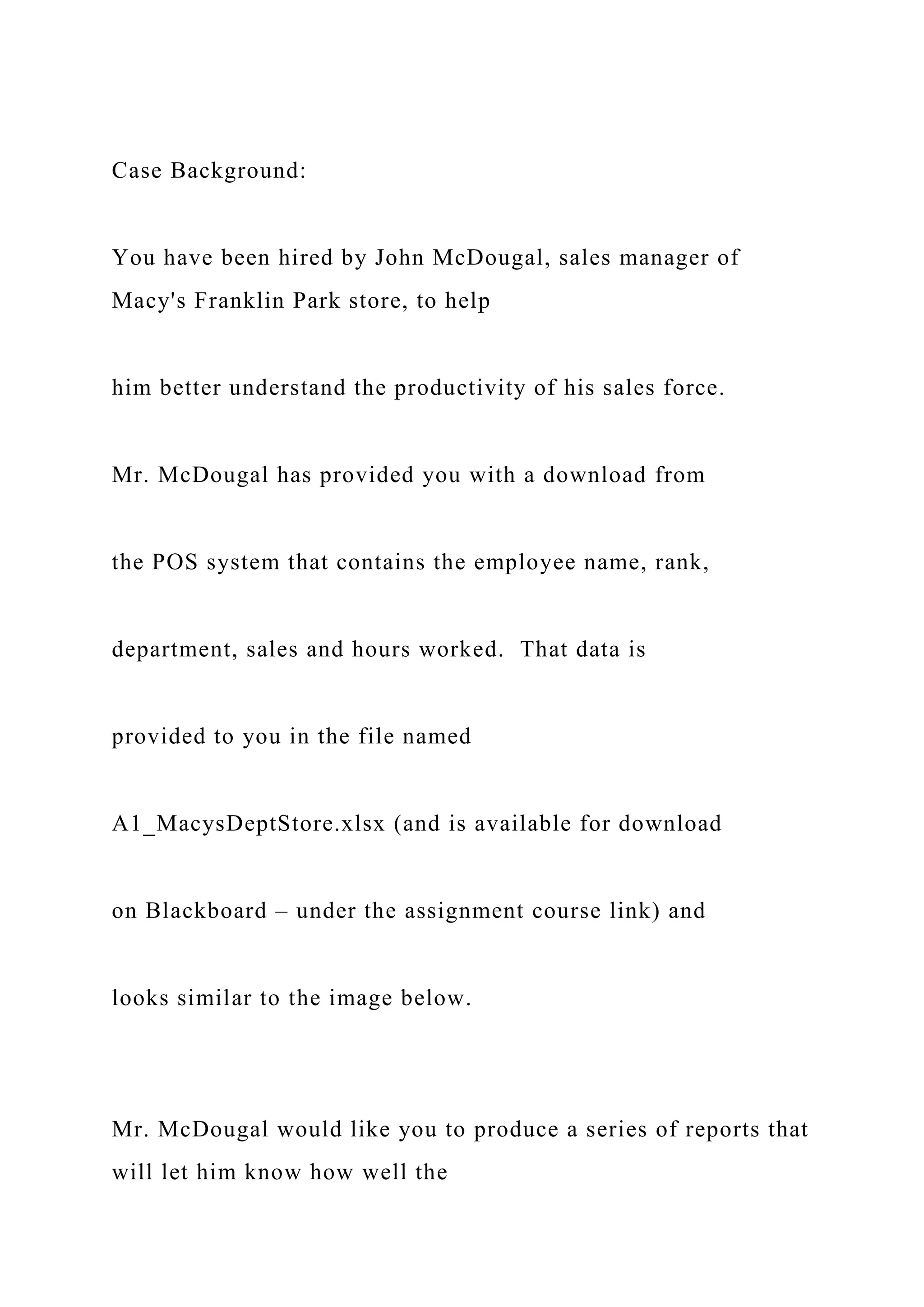 Case Background:
You have been hired by John McDougal, sales manager of
Macy's Franklin Park store, to help
him better understand the productivity of his sales force.
Mr. McDougal has provided you with a download from
the POS system that contains the employee name, rank,
department, sales and hours worked. That data is
provided to you in the file named
A1_MacysDeptStore.xlsx (and is available for download
on Blackboard – under the assignment course link) and
looks similar to the image below.
Mr. McDougal would like you to produce a series of reports that
will let him know how well the
 