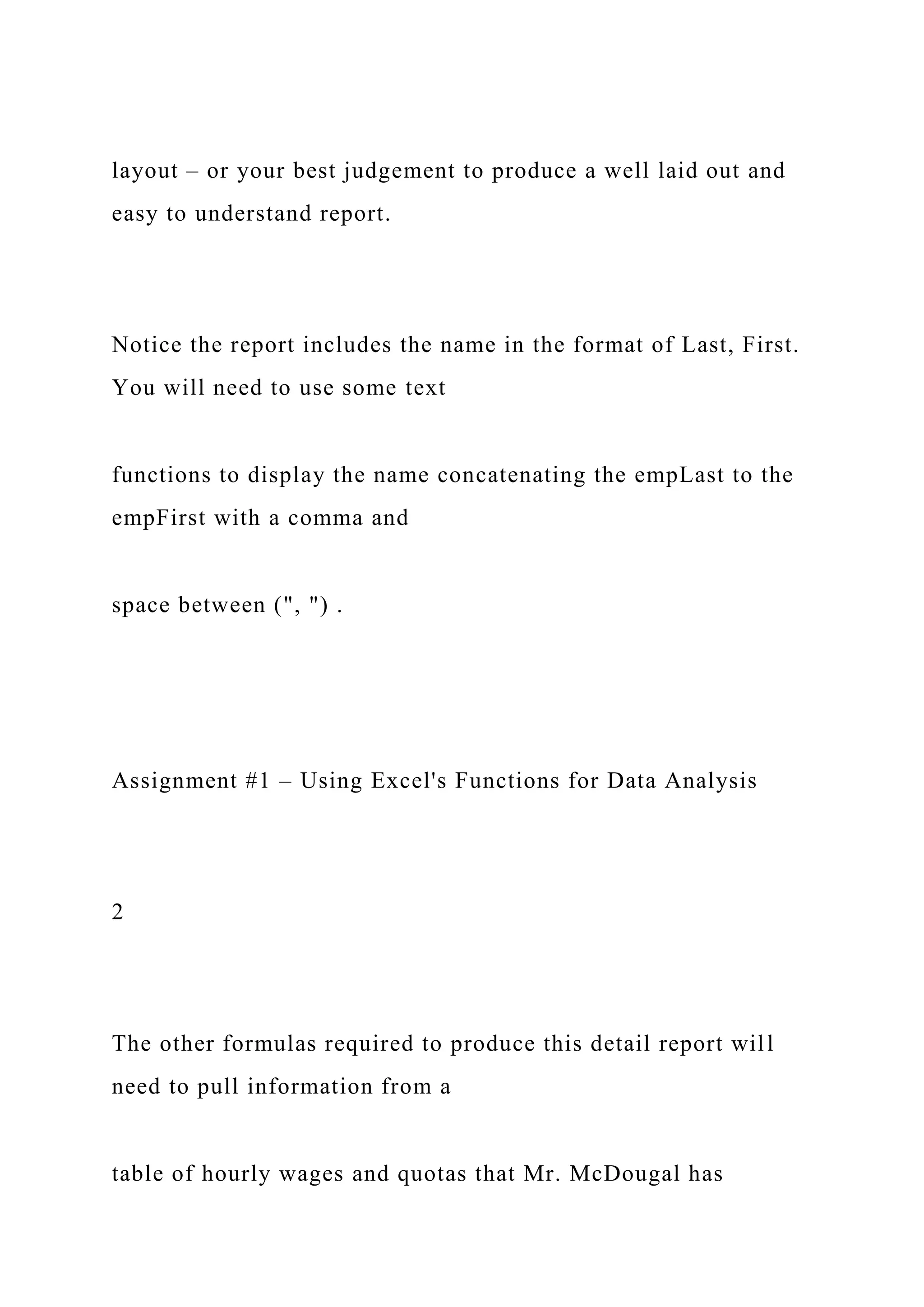 layout – or your best judgement to produce a well laid out and
easy to understand report.
Notice the report includes the name in the format of Last, First.
You will need to use some text
functions to display the name concatenating the empLast to the
empFirst with a comma and
space between (", ") .
Assignment #1 – Using Excel's Functions for Data Analysis
2
The other formulas required to produce this detail report will
need to pull information from a
table of hourly wages and quotas that Mr. McDougal has
 