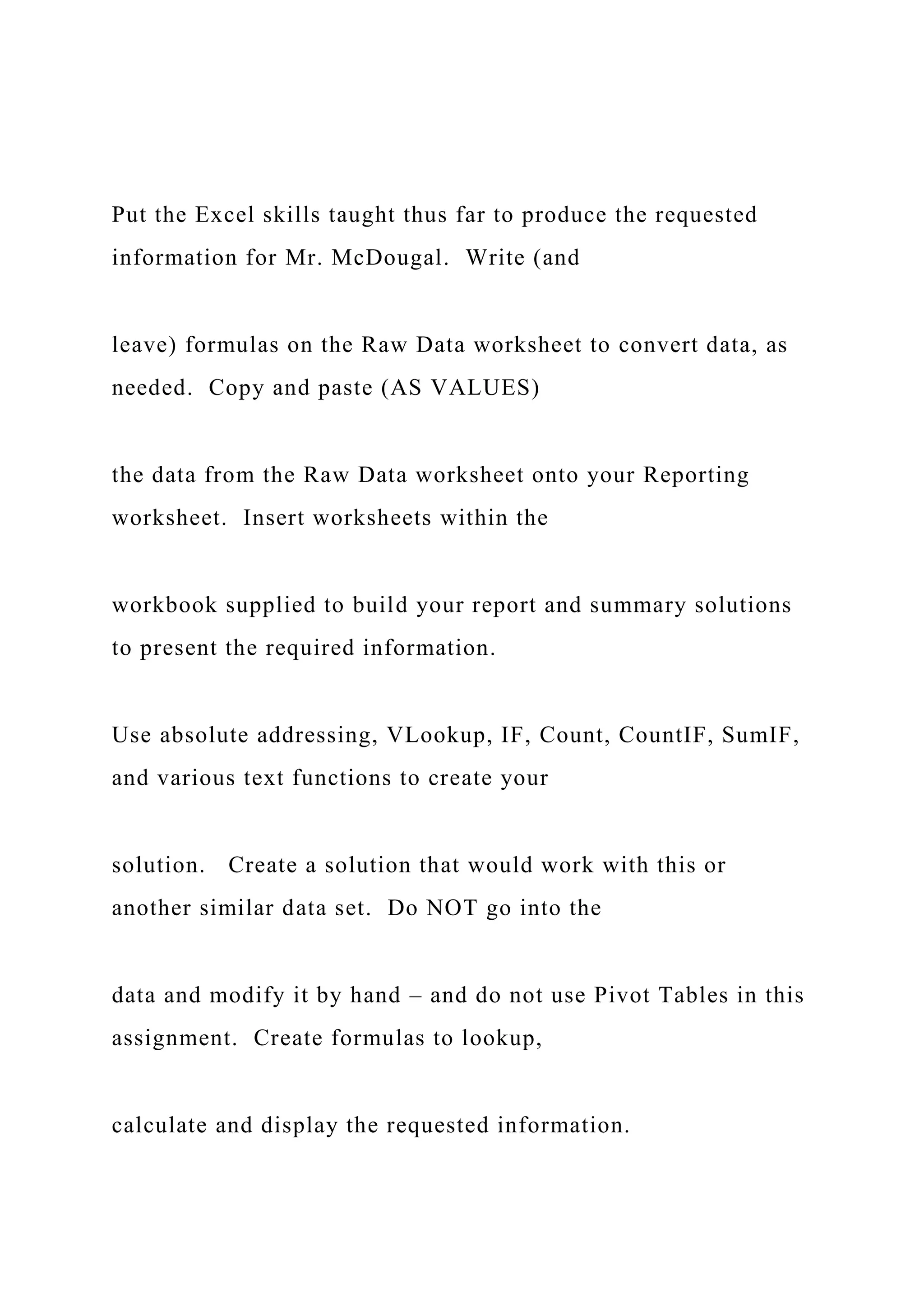 Put the Excel skills taught thus far to produce the requested
information for Mr. McDougal. Write (and
leave) formulas on the Raw Data worksheet to convert data, as
needed. Copy and paste (AS VALUES)
the data from the Raw Data worksheet onto your Reporting
worksheet. Insert worksheets within the
workbook supplied to build your report and summary solutions
to present the required information.
Use absolute addressing, VLookup, IF, Count, CountIF, SumIF,
and various text functions to create your
solution. Create a solution that would work with this or
another similar data set. Do NOT go into the
data and modify it by hand – and do not use Pivot Tables in this
assignment. Create formulas to lookup,
calculate and display the requested information.
 