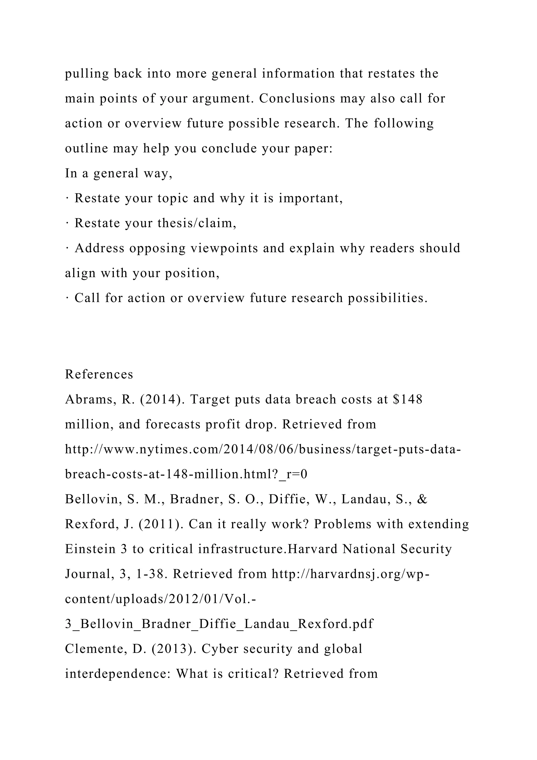 pulling back into more general information that restates the
main points of your argument. Conclusions may also call for
action or overview future possible research. The following
outline may help you conclude your paper:
In a general way,
· Restate your topic and why it is important,
· Restate your thesis/claim,
· Address opposing viewpoints and explain why readers should
align with your position,
· Call for action or overview future research possibilities.
References
Abrams, R. (2014). Target puts data breach costs at $148
million, and forecasts profit drop. Retrieved from
http://www.nytimes.com/2014/08/06/business/target-puts-data-
breach-costs-at-148-million.html?_r=0
Bellovin, S. M., Bradner, S. O., Diffie, W., Landau, S., &
Rexford, J. (2011). Can it really work? Problems with extending
Einstein 3 to critical infrastructure.Harvard National Security
Journal, 3, 1-38. Retrieved from http://harvardnsj.org/wp-
content/uploads/2012/01/Vol.-
3_Bellovin_Bradner_Diffie_Landau_Rexford.pdf
Clemente, D. (2013). Cyber security and global
interdependence: What is critical? Retrieved from
 