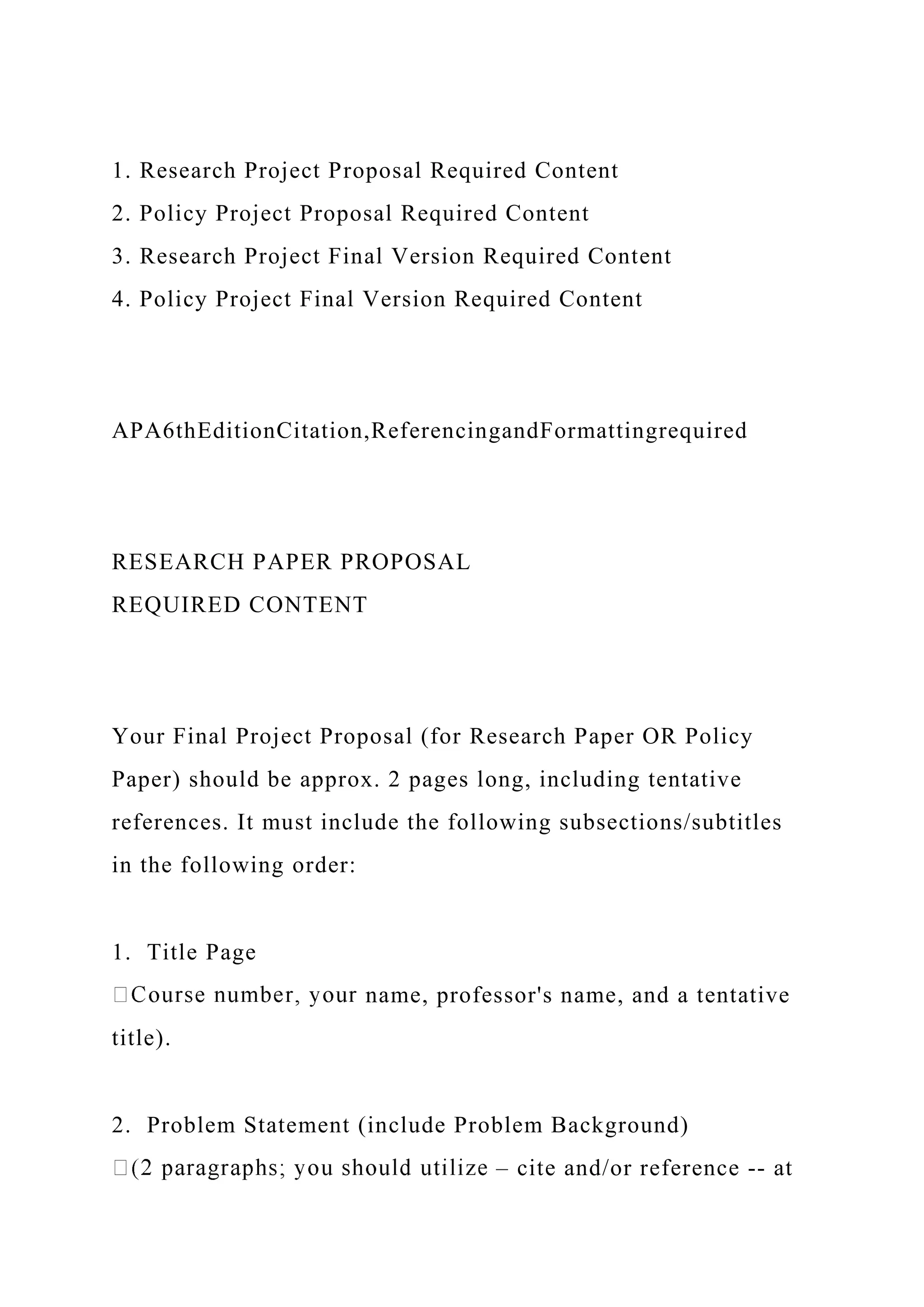 1. Research Project Proposal Required Content
2. Policy Project Proposal Required Content
3. Research Project Final Version Required Content
4. Policy Project Final Version Required Content
APA6thEditionCitation,ReferencingandFormattingrequired
RESEARCH PAPER PROPOSAL
REQUIRED CONTENT
Your Final Project Proposal (for Research Paper OR Policy
Paper) should be approx. 2 pages long, including tentative
references. It must include the following subsections/subtitles
in the following order:
1. Title Page
name, professor's name, and a tentative
title).
2. Problem Statement (include Problem Background)
– cite and/or reference ‐‐ at
 