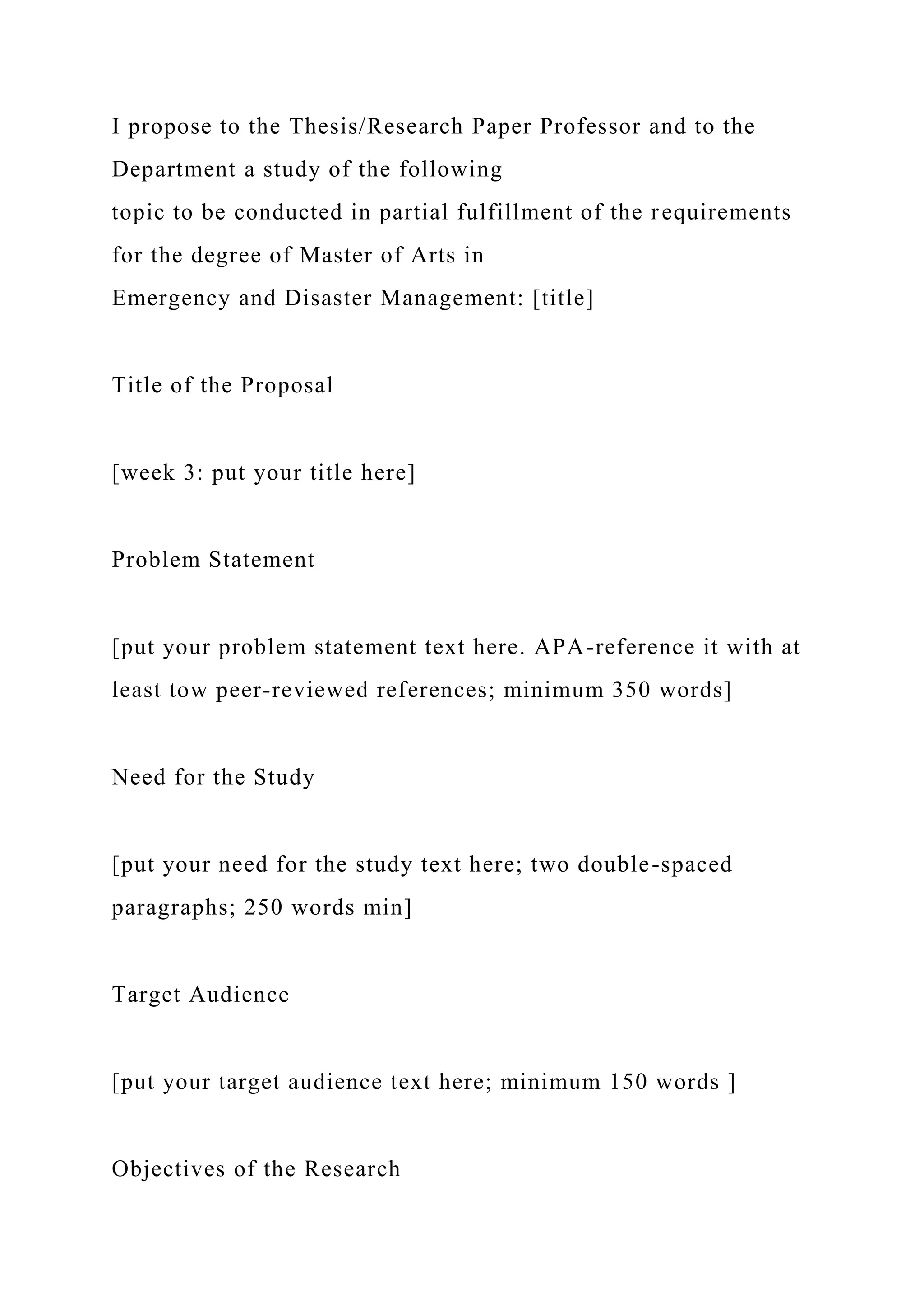 I propose to the Thesis/Research Paper Professor and to the
Department a study of the following
topic to be conducted in partial fulfillment of the requirements
for the degree of Master of Arts in
Emergency and Disaster Management: [title]
Title of the Proposal
[week 3: put your title here]
Problem Statement
[put your problem statement text here. APA-reference it with at
least tow peer-reviewed references; minimum 350 words]
Need for the Study
[put your need for the study text here; two double-spaced
paragraphs; 250 words min]
Target Audience
[put your target audience text here; minimum 150 words ]
Objectives of the Research
 