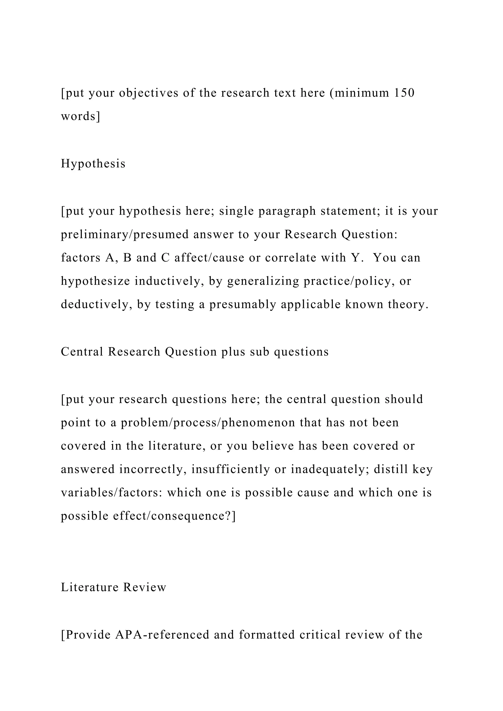 [put your objectives of the research text here (minimum 150
words]
Hypothesis
[put your hypothesis here; single paragraph statement; it is your
preliminary/presumed answer to your Research Question:
factors A, B and C affect/cause or correlate with Y. You can
hypothesize inductively, by generalizing practice/policy, or
deductively, by testing a presumably applicable known theory.
Central Research Question plus sub questions
[put your research questions here; the central question should
point to a problem/process/phenomenon that has not been
covered in the literature, or you believe has been covered or
answered incorrectly, insufficiently or inadequately; distill key
variables/factors: which one is possible cause and which one is
possible effect/consequence?]
Literature Review
[Provide APA-referenced and formatted critical review of the
 