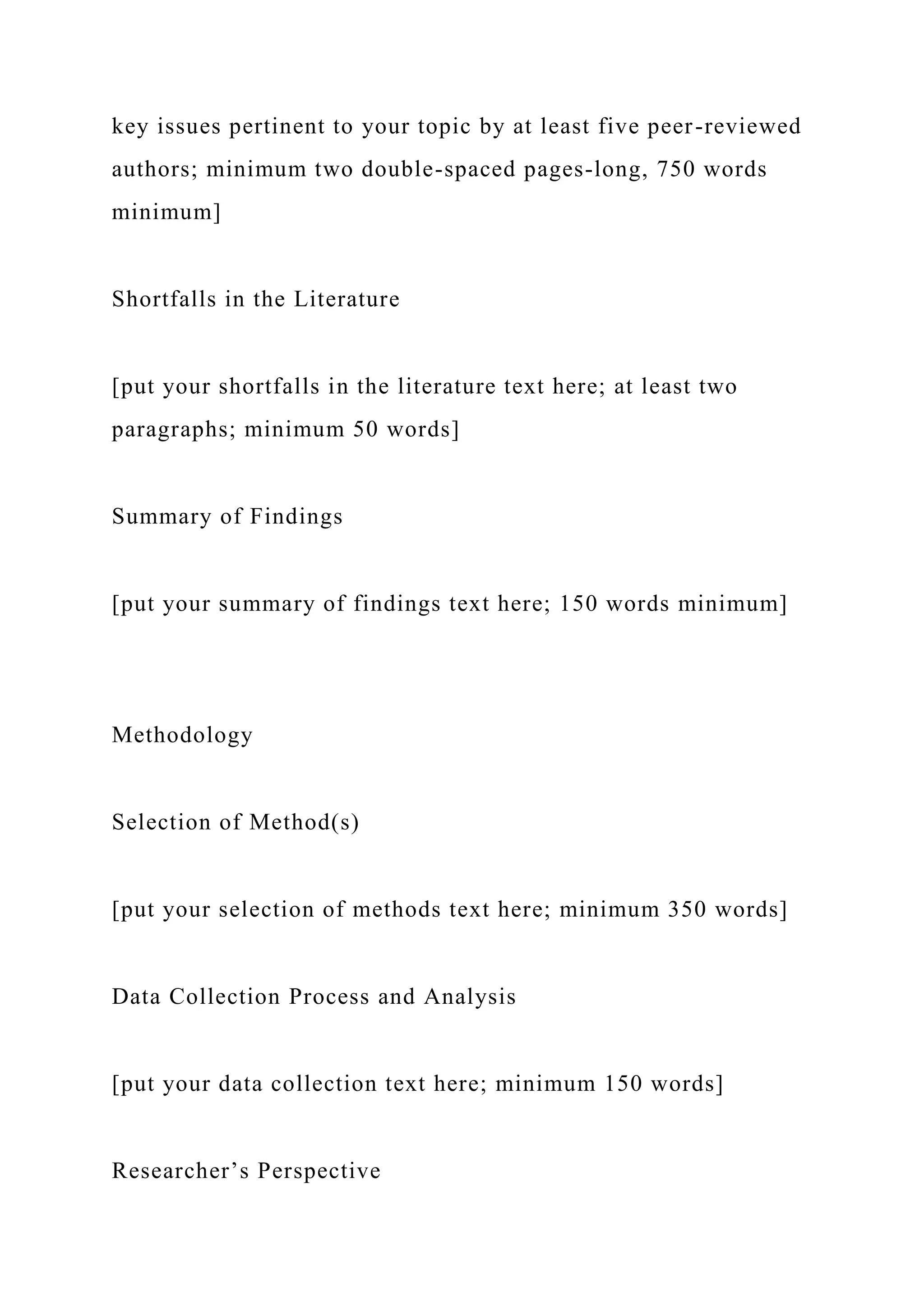 key issues pertinent to your topic by at least five peer-reviewed
authors; minimum two double-spaced pages-long, 750 words
minimum]
Shortfalls in the Literature
[put your shortfalls in the literature text here; at least two
paragraphs; minimum 50 words]
Summary of Findings
[put your summary of findings text here; 150 words minimum]
Methodology
Selection of Method(s)
[put your selection of methods text here; minimum 350 words]
Data Collection Process and Analysis
[put your data collection text here; minimum 150 words]
Researcher’s Perspective
 