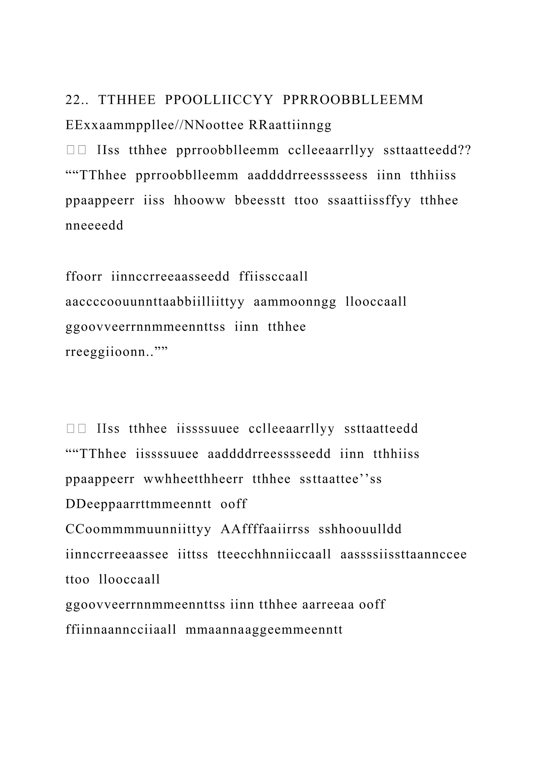 22.. TTHHEE PPOOLLIICCYY PPRROOBBLLEEMM
EExxaammppllee//NNoottee RRaattiinngg
Iss tthhee pprroobblleemm cclleeaarrllyy ssttaatteedd??
““TThhee pprroobblleemm aaddddrreesssseess iinn tthhiiss
ppaappeerr iiss hhooww bbeesstt ttoo ssaattiissffyy tthhee
nneeeedd
ffoorr iinnccrreeaasseedd ffiissccaall
aaccccoouunnttaabbiilliittyy aammoonngg llooccaall
ggoovveerrnnmmeennttss iinn tthhee
rreeggiioonn..””
““TThhee iissssuuee aaddddrreesssseedd iinn tthhiiss
ppaappeerr wwhheetthheerr tthhee ssttaattee’’ss
DDeeppaarrttmmeenntt ooff
CCoommmmuunniittyy AAffffaaiirrss sshhoouulldd
iinnccrreeaassee iittss tteecchhnniiccaall aassssiissttaannccee
ttoo llooccaall
ggoovveerrnnmmeennttss iinn tthhee aarreeaa ooff
ffiinnaanncciiaall mmaannaaggeemmeenntt
 