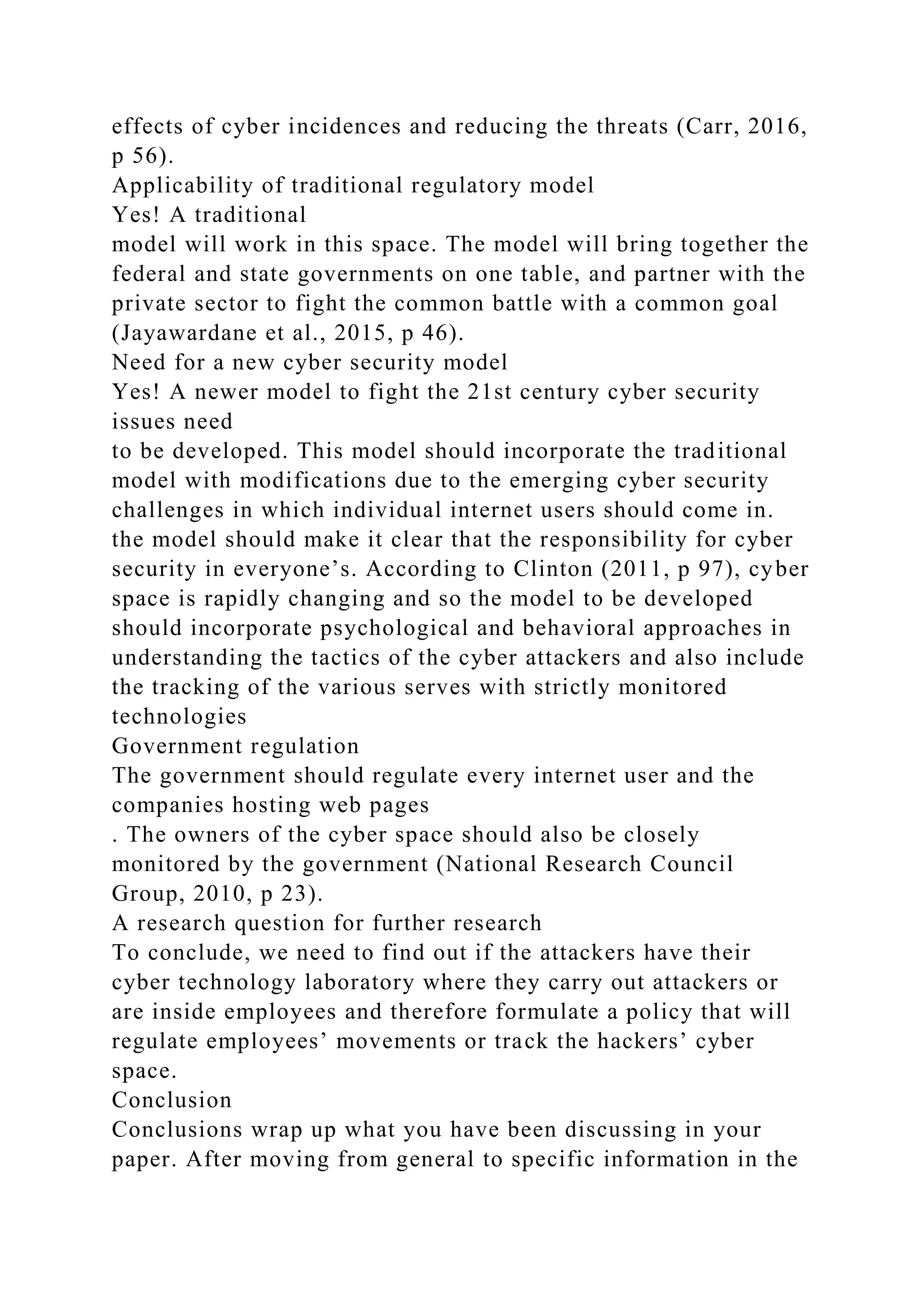 effects of cyber incidences and reducing the threats (Carr, 2016,
p 56).
Applicability of traditional regulatory model
Yes! A traditional
model will work in this space. The model will bring together the
federal and state governments on one table, and partner with the
private sector to fight the common battle with a common goal
(Jayawardane et al., 2015, p 46).
Need for a new cyber security model
Yes! A newer model to fight the 21st century cyber security
issues need
to be developed. This model should incorporate the traditional
model with modifications due to the emerging cyber security
challenges in which individual internet users should come in.
the model should make it clear that the responsibility for cyber
security in everyone’s. According to Clinton (2011, p 97), cyber
space is rapidly changing and so the model to be developed
should incorporate psychological and behavioral approaches in
understanding the tactics of the cyber attackers and also include
the tracking of the various serves with strictly monitored
technologies
Government regulation
The government should regulate every internet user and the
companies hosting web pages
. The owners of the cyber space should also be closely
monitored by the government (National Research Council
Group, 2010, p 23).
A research question for further research
To conclude, we need to find out if the attackers have their
cyber technology laboratory where they carry out attackers or
are inside employees and therefore formulate a policy that will
regulate employees’ movements or track the hackers’ cyber
space.
Conclusion
Conclusions wrap up what you have been discussing in your
paper. After moving from general to specific information in the
 