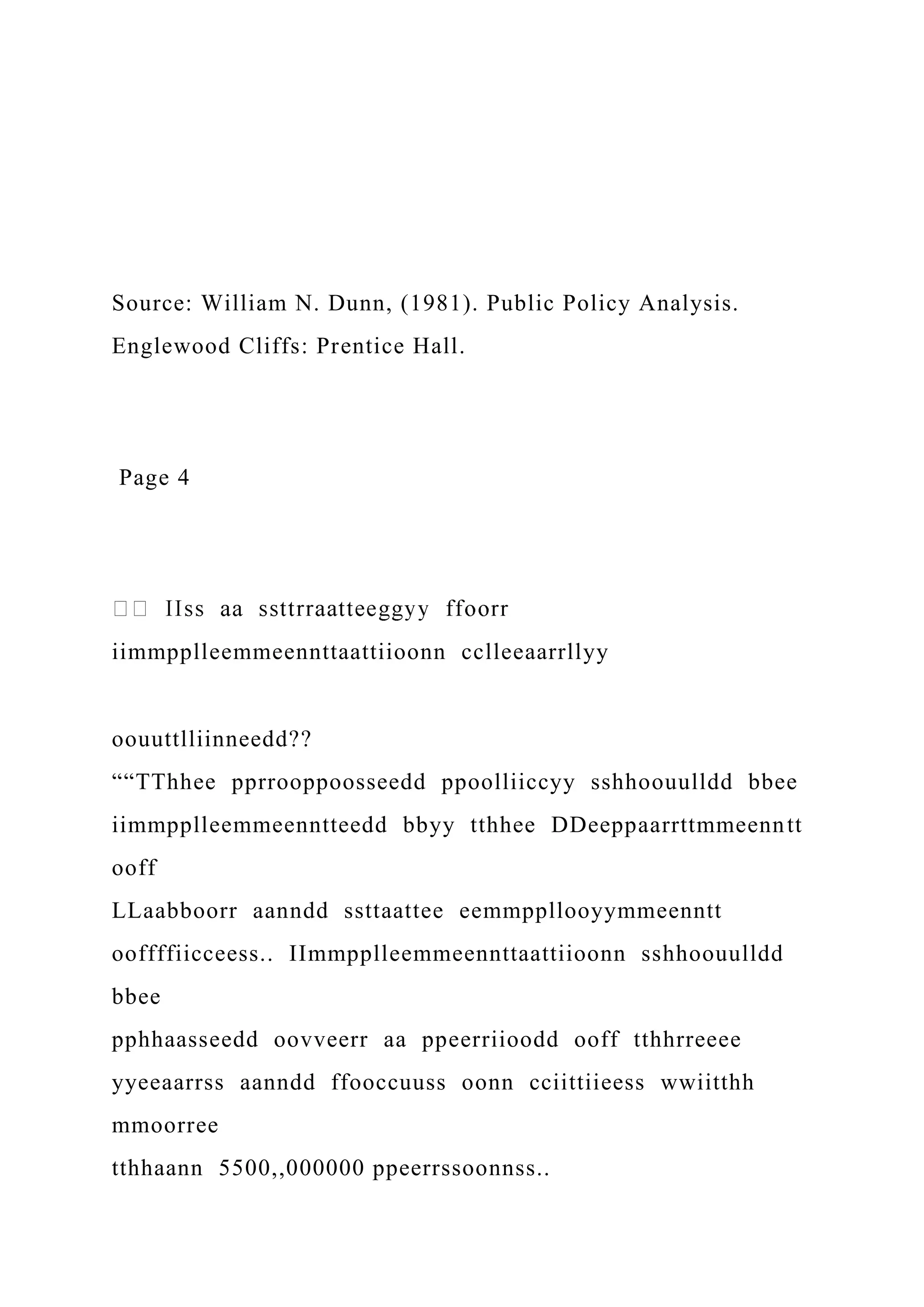Source: William N. Dunn, (1981). Public Policy Analysis.
Englewood Cliffs: Prentice Hall.
Page 4
iimmpplleemmeennttaattiioonn cclleeaarrllyy
oouuttlliinneedd??
““TThhee pprrooppoosseedd ppoolliiccyy sshhoouulldd bbee
iimmpplleemmeenntteedd bbyy tthhee DDeeppaarrttmmeenntt
ooff
LLaabboorr aanndd ssttaattee eemmppllooyymmeenntt
ooffffiicceess.. IImmpplleemmeennttaattiioonn sshhoouulldd
bbee
pphhaasseedd oovveerr aa ppeerriioodd ooff tthhrreeee
yyeeaarrss aanndd ffooccuuss oonn cciittiieess wwiitthh
mmoorree
tthhaann 5500,,000000 ppeerrssoonnss..
 