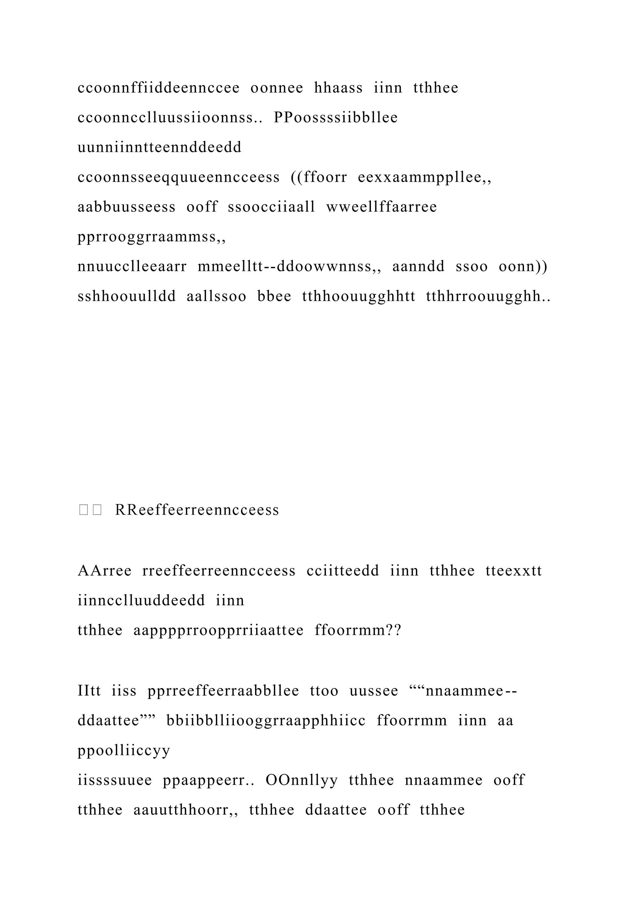 ccoonnffiiddeennccee oonnee hhaass iinn tthhee
ccoonncclluussiioonnss.. PPoossssiibbllee
uunniinntteennddeedd
ccoonnsseeqquueenncceess ((ffoorr eexxaammppllee,,
aabbuusseess ooff ssoocciiaall wweellffaarree
pprrooggrraammss,,
nnuucclleeaarr mmeelltt--ddoowwnnss,, aanndd ssoo oonn))
sshhoouulldd aallssoo bbee tthhoouugghhtt tthhrroouugghh..
AArree rreeffeerreenncceess cciitteedd iinn tthhee tteexxtt
iinncclluuddeedd iinn
tthhee aapppprroopprriiaattee ffoorrmm??
IItt iiss pprreeffeerraabbllee ttoo uussee ““nnaammee--
ddaattee”” bbiibblliiooggrraapphhiicc ffoorrmm iinn aa
ppoolliiccyy
iissssuuee ppaappeerr.. OOnnllyy tthhee nnaammee ooff
tthhee aauutthhoorr,, tthhee ddaattee ooff tthhee
 