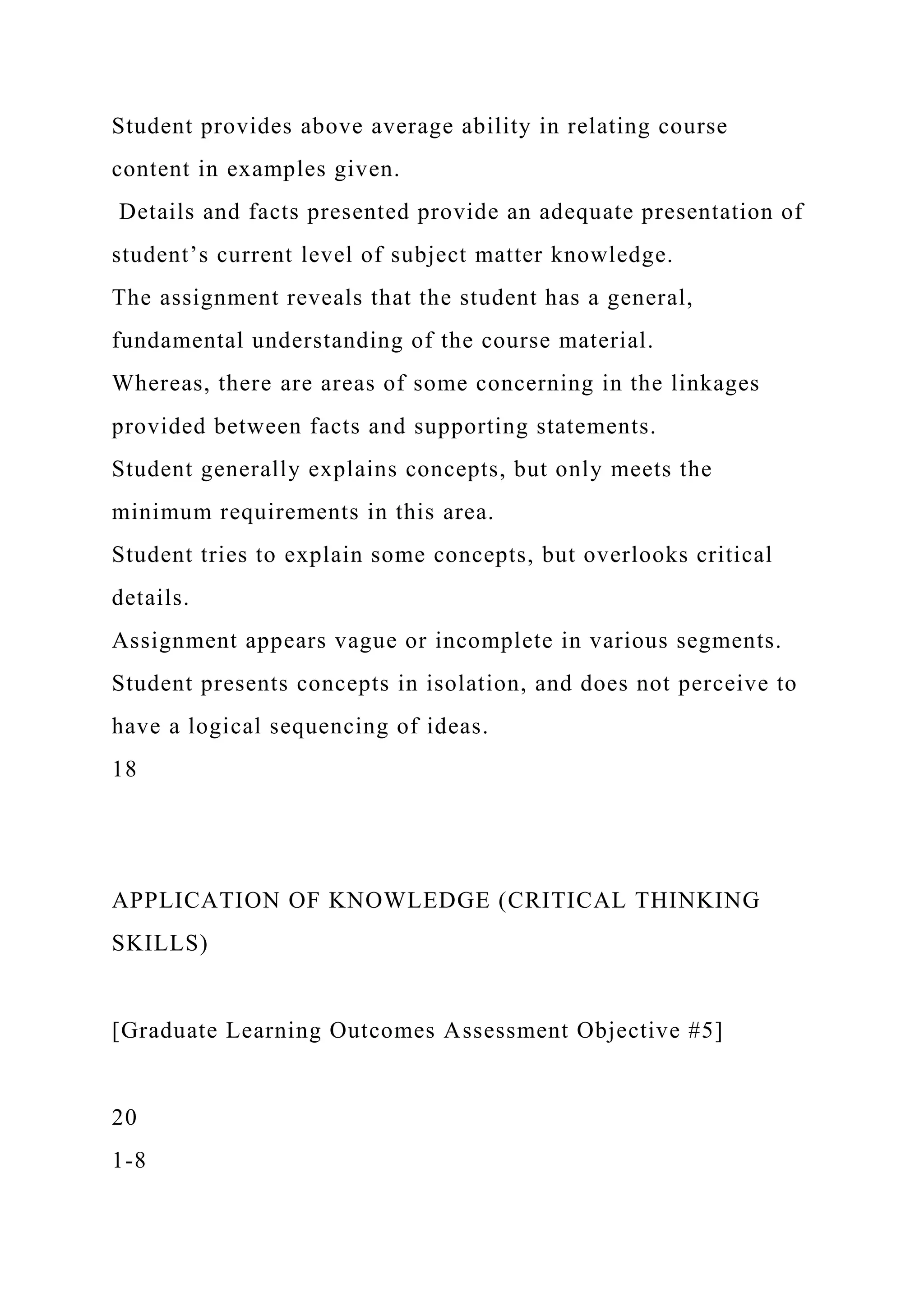 Student provides above average ability in relating course
content in examples given.
Details and facts presented provide an adequate presentation of
student’s current level of subject matter knowledge.
The assignment reveals that the student has a general,
fundamental understanding of the course material.
Whereas, there are areas of some concerning in the linkages
provided between facts and supporting statements.
Student generally explains concepts, but only meets the
minimum requirements in this area.
Student tries to explain some concepts, but overlooks critical
details.
Assignment appears vague or incomplete in various segments.
Student presents concepts in isolation, and does not perceive to
have a logical sequencing of ideas.
18
APPLICATION OF KNOWLEDGE (CRITICAL THINKING
SKILLS)
[Graduate Learning Outcomes Assessment Objective #5]
20
1-8
 