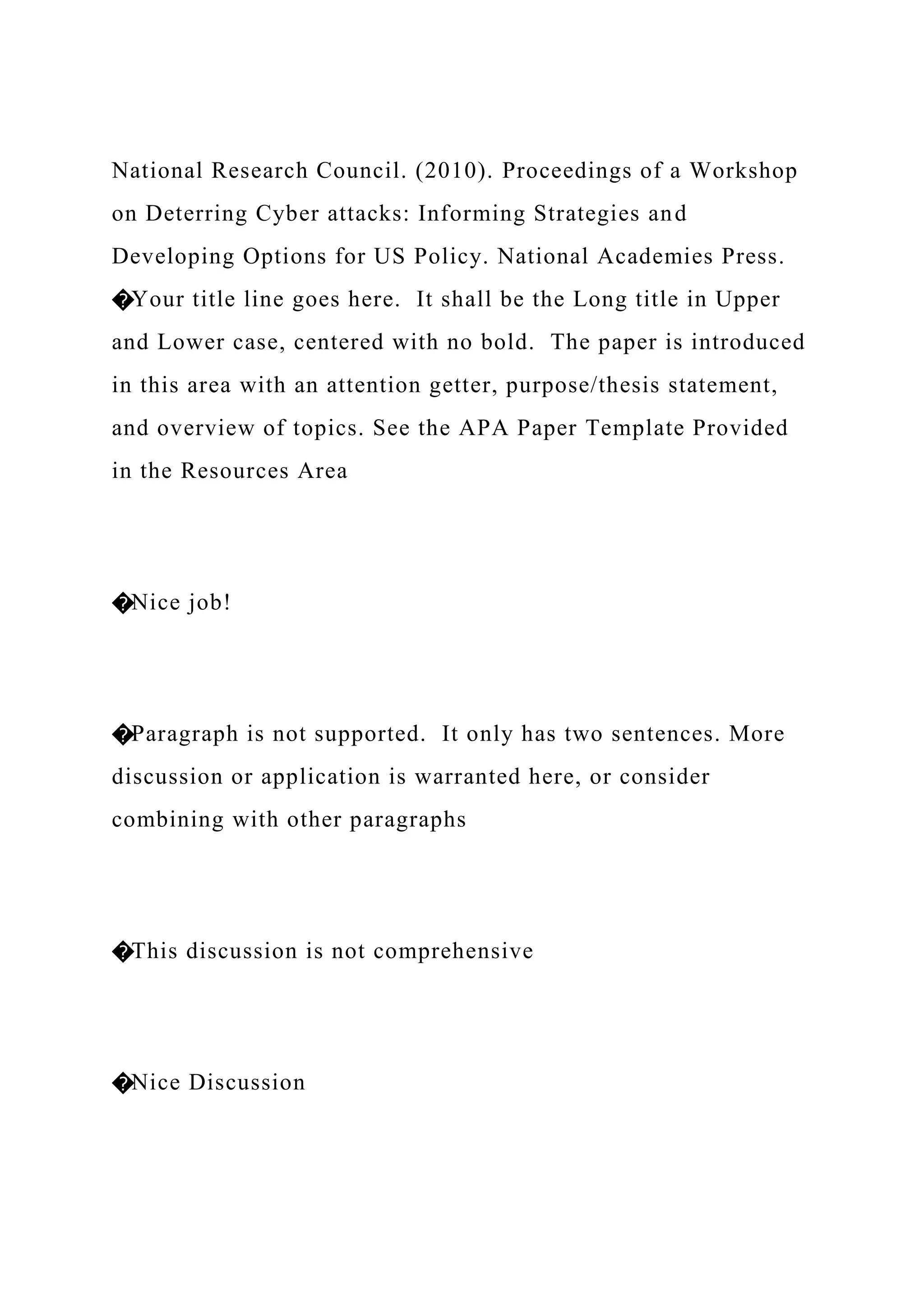 National Research Council. (2010). Proceedings of a Workshop
on Deterring Cyber attacks: Informing Strategies and
Developing Options for US Policy. National Academies Press.
�Your title line goes here. It shall be the Long title in Upper
and Lower case, centered with no bold. The paper is introduced
in this area with an attention getter, purpose/thesis statement,
and overview of topics. See the APA Paper Template Provided
in the Resources Area
�Nice job!
�Paragraph is not supported. It only has two sentences. More
discussion or application is warranted here, or consider
combining with other paragraphs
�This discussion is not comprehensive
�Nice Discussion
 