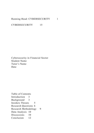 Running Head: CYBERSECURITY 1
CYBERSECURITY 15
Cybersecurity in Financial Sector
Student Name
Tutor’s Name
Date
Table of Contents
Introduction 3
Background 3
Insiders Threats 5
Research Questions 6
Research Methodology 9
Data Analysis 10
Discussions 10
Conclusion 12
 