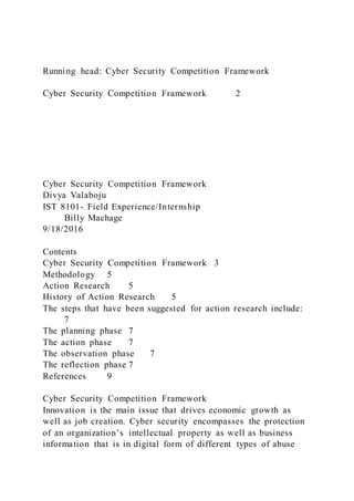 Running head: Cyber Security Competition Framework
Cyber Security Competition Framework 2
Cyber Security Competition Framework
Divya Valaboju
IST 8101- Field Experience/Internship
Billy Machage
9/18/2016
Contents
Cyber Security Competition Framework 3
Methodology 5
Action Research 5
History of Action Research 5
The steps that have been suggested for action research include:
7
The planning phase 7
The action phase 7
The observation phase 7
The reflection phase 7
References 9
Cyber Security Competition Framework
Innovation is the main issue that drives economic growth as
well as job creation. Cyber security encompasses the protection
of an organization’s intellectual property as well as business
information that is in digital form of different types of abuse
 