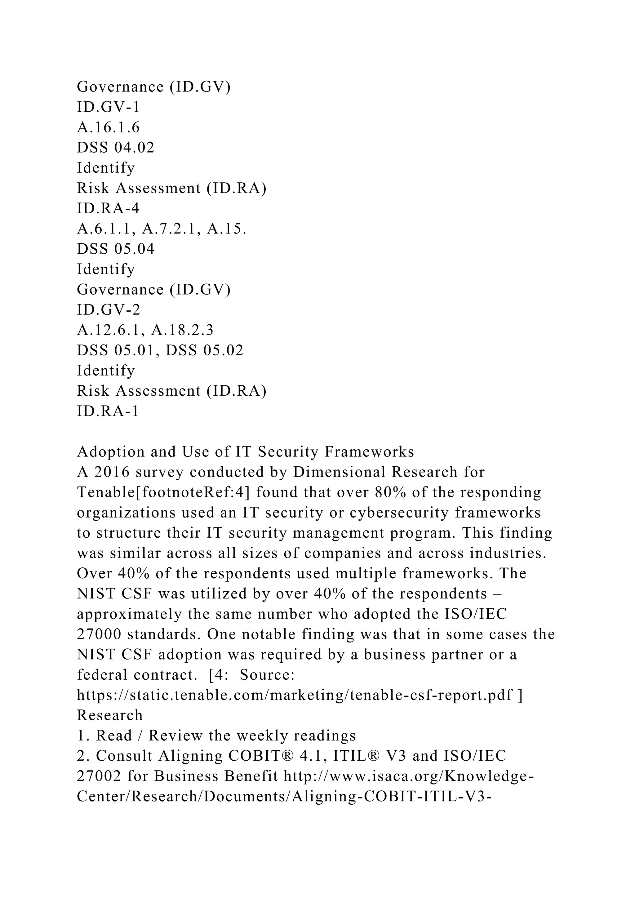 Governance (ID.GV)
ID.GV-1
A.16.1.6
DSS 04.02
Identify
Risk Assessment (ID.RA)
ID.RA-4
A.6.1.1, A.7.2.1, A.15.
DSS 05.04
Identify
Governance (ID.GV)
ID.GV-2
A.12.6.1, A.18.2.3
DSS 05.01, DSS 05.02
Identify
Risk Assessment (ID.RA)
ID.RA-1
Adoption and Use of IT Security Frameworks
A 2016 survey conducted by Dimensional Research for
Tenable[footnoteRef:4] found that over 80% of the responding
organizations used an IT security or cybersecurity frameworks
to structure their IT security management program. This finding
was similar across all sizes of companies and across industries.
Over 40% of the respondents used multiple frameworks. The
NIST CSF was utilized by over 40% of the respondents –
approximately the same number who adopted the ISO/IEC
27000 standards. One notable finding was that in some cases the
NIST CSF adoption was required by a business partner or a
federal contract. [4: Source:
https://static.tenable.com/marketing/tenable-csf-report.pdf ]
Research
1. Read / Review the weekly readings
2. Consult Aligning COBIT® 4.1, ITIL® V3 and ISO/IEC
27002 for Business Benefit http://www.isaca.org/Knowledge-
Center/Research/Documents/Aligning-COBIT-ITIL-V3-
 