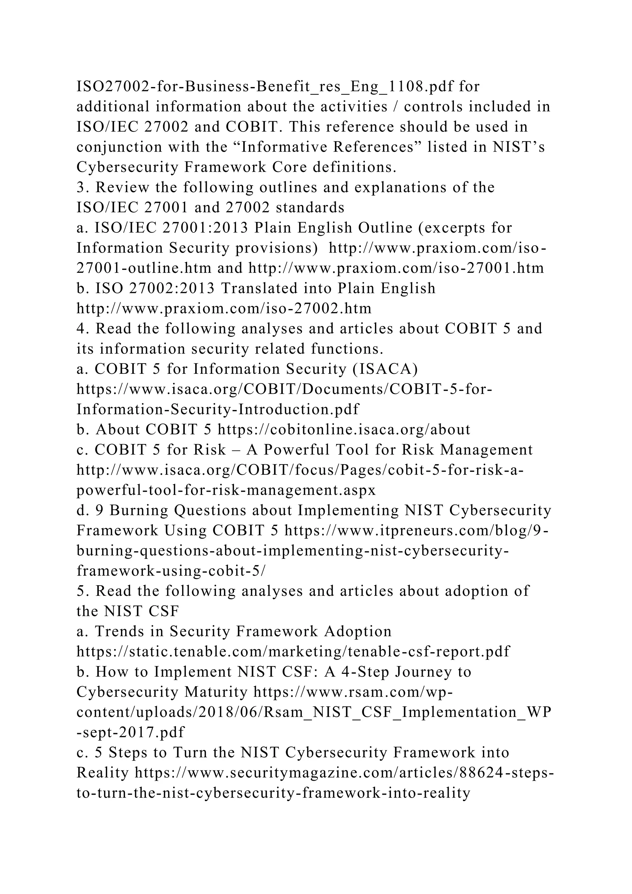 ISO27002-for-Business-Benefit_res_Eng_1108.pdf for
additional information about the activities / controls included in
ISO/IEC 27002 and COBIT. This reference should be used in
conjunction with the “Informative References” listed in NIST’s
Cybersecurity Framework Core definitions.
3. Review the following outlines and explanations of the
ISO/IEC 27001 and 27002 standards
a. ISO/IEC 27001:2013 Plain English Outline (excerpts for
Information Security provisions) http://www.praxiom.com/iso-
27001-outline.htm and http://www.praxiom.com/iso-27001.htm
b. ISO 27002:2013 Translated into Plain English
http://www.praxiom.com/iso-27002.htm
4. Read the following analyses and articles about COBIT 5 and
its information security related functions.
a. COBIT 5 for Information Security (ISACA)
https://www.isaca.org/COBIT/Documents/COBIT-5-for-
Information-Security-Introduction.pdf
b. About COBIT 5 https://cobitonline.isaca.org/about
c. COBIT 5 for Risk – A Powerful Tool for Risk Management
http://www.isaca.org/COBIT/focus/Pages/cobit-5-for-risk-a-
powerful-tool-for-risk-management.aspx
d. 9 Burning Questions about Implementing NIST Cybersecurity
Framework Using COBIT 5 https://www.itpreneurs.com/blog/9-
burning-questions-about-implementing-nist-cybersecurity-
framework-using-cobit-5/
5. Read the following analyses and articles about adoption of
the NIST CSF
a. Trends in Security Framework Adoption
https://static.tenable.com/marketing/tenable-csf-report.pdf
b. How to Implement NIST CSF: A 4-Step Journey to
Cybersecurity Maturity https://www.rsam.com/wp-
content/uploads/2018/06/Rsam_NIST_CSF_Implementation_WP
-sept-2017.pdf
c. 5 Steps to Turn the NIST Cybersecurity Framework into
Reality https://www.securitymagazine.com/articles/88624-steps-
to-turn-the-nist-cybersecurity-framework-into-reality
 